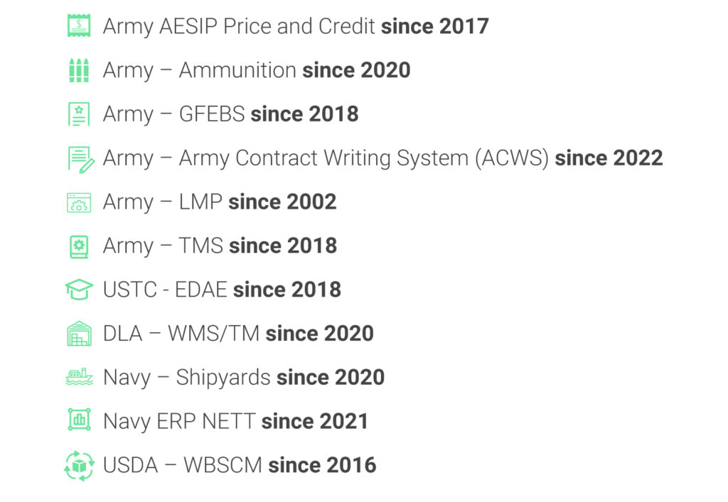 Army AESIP Price and Credit since 2017 Army – Ammunition since 2020 Army – GFEBS since 2018 Army – Army Contract Writing System (ACWS) since 2022 Army – LMP since 2002 Army – TMS since 2018 USTC - EDAE since 2018 DLA – WMS/TM since 2020 Navy – Shipyards since 2020 Navy ERP NETT since 2021 USDA – WBSCM since 2016